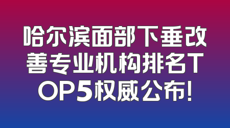 哈尔滨面部下垂改善专业机构排名TOP5权威公布！
