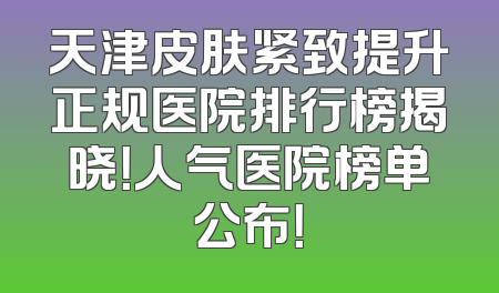 天津皮肤紧致提升正规医院排行榜揭晓！人气医院榜单公布！