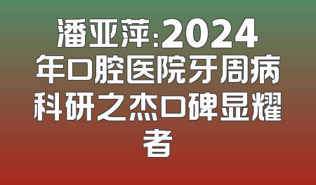 潘亚萍：2024年口腔医院牙周病科研之杰口碑显耀者