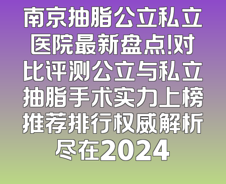南京抽脂公立私立医院最新盘点！对比评测公立与私立抽脂手术实力上榜推荐排行权威解析尽在2024
