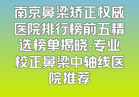 南京鼻梁矫正权威医院排行榜前五精选榜单揭晓：专业校正鼻梁中轴线医院推荐