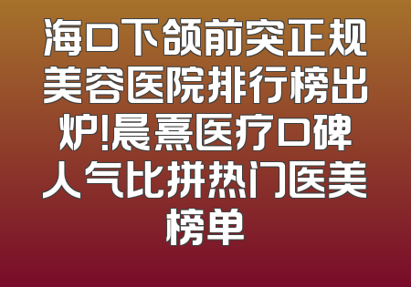 海口下颌前突正规美容医院排行榜出炉！晨熹医疗口碑人气比拼热门医美榜单