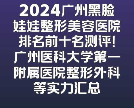 2024广州黑脸娃娃整形美容医院排名前十名测评！广州医科大学第一附属医院整形外科等实力汇总