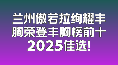 兰州傲若拉绚耀丰胸荣登丰胸榜前十2025佳选！