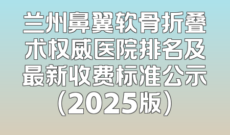 兰州鼻翼软骨折叠术权威医院排名及最新收费标准公示（2025版）
