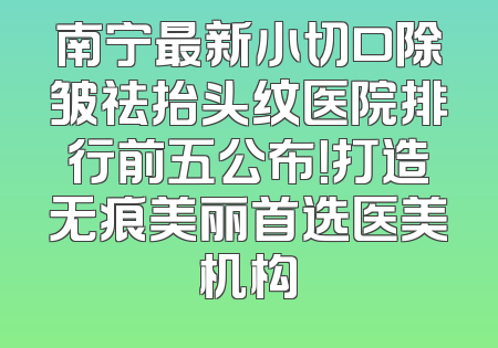 南宁最新小切口除皱祛抬头纹医院排行前五公布！打造无痕美丽首选医美机构