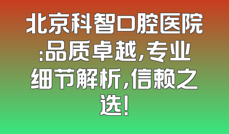 北京科智口腔医院：品质卓越，专业细节解析，信赖之选！