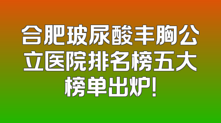 合肥玻尿酸丰胸公立医院排名榜五大榜单出炉！