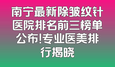 南宁最新除皱纹针医院排名前三榜单公布！专业医美排行揭晓