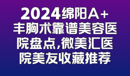 2024绵阳A+丰胸术靠谱美容医院盘点，微美汇医院美友收藏推荐