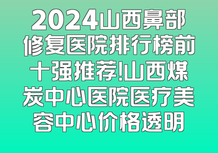 2024山西鼻部修复医院排行榜前十强推荐！山西煤炭中心医院医疗美容中心价格透明