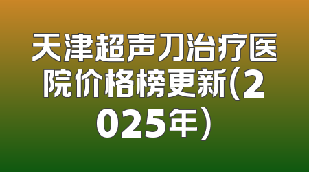 天津超声刀治疗医院价格榜更新（2025年）