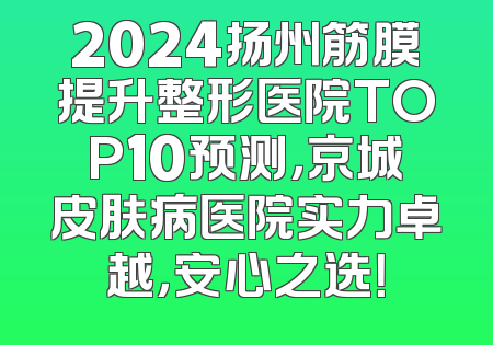 2024扬州筋膜提升整形医院TOP10预测，京城皮肤病医院实力卓越，安心之选！