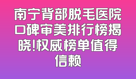南宁背部脱毛医院口碑审美排行榜揭晓！权威榜单值得信赖