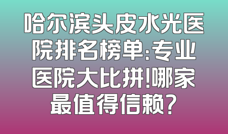 哈尔滨头皮水光医院排名榜单：专业医院大比拼！哪家最值得信赖？