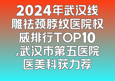 2024年武汉线雕祛颈脖纹医院权威排行TOP10，武汉市第五医院医美科获力荐