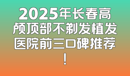 2025年长春高颅顶部不剃发植发医院前三口碑推荐！