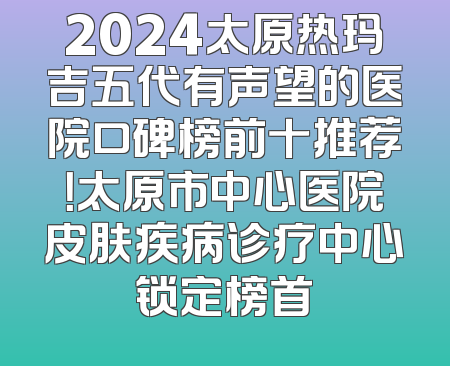 2024太原热玛吉五代有声望的医院口碑榜前十推荐！太原市中心医院皮肤疾病诊疗中心锁定榜首