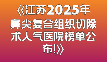 《江苏2025年鼻尖复合组织切除术人气医院榜单公布！》