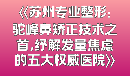 《苏州专业整形：驼峰鼻矫正技术之首，纾解发量焦虑的五大权威医院》