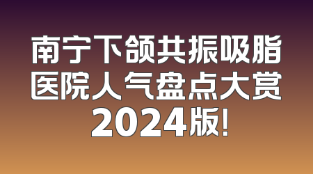 南宁下颌共振吸脂医院人气盘点大赏 2024版！
