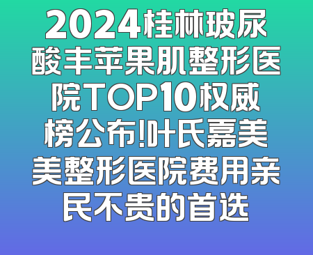 2024桂林玻尿酸丰苹果肌整形医院TOP10权威榜公布！叶氏嘉美美整形医院费用亲民不贵的首选