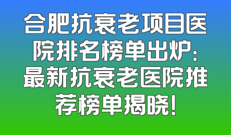 合肥抗衰老项目医院排名榜单出炉：最新抗衰老医院推荐榜单揭晓！