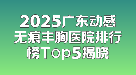 2025广东动感无痕丰胸医院排行榜Top5揭晓