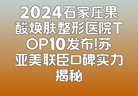 2024石家庄果酸焕肤整形医院TOP10发布！苏亚美联臣口碑实力揭秘