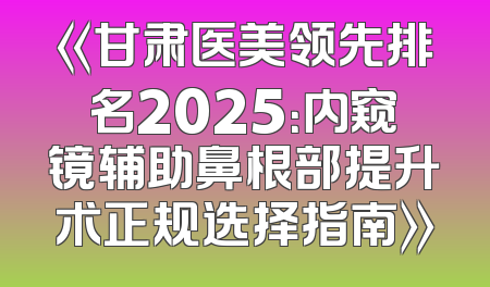 《甘肃医美领先排名2025：内窥镜辅助鼻根部提升术正规选择指南》