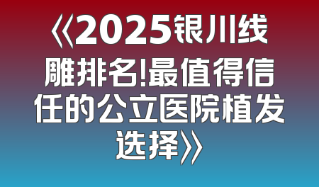 《2025银川线雕排名！最值得信任的公立医院植发选择》