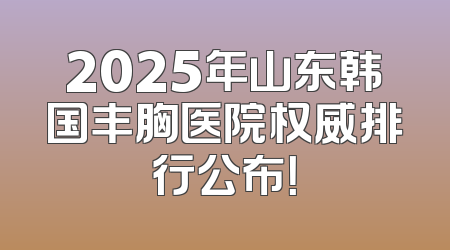 2025年山东韩国丰胸医院权威排行公布！