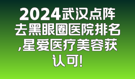 2024武汉点阵去黑眼圈医院排名，星爱医疗美容获认可！
