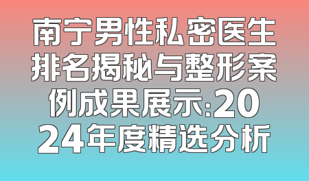 南宁男性私密医生排名揭秘与整形案例成果展示：2024年度精选分析
