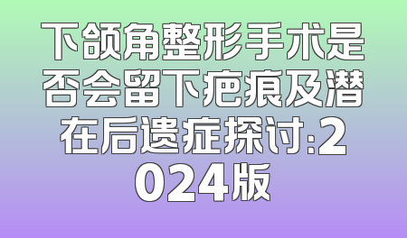 下颌角整形手术是否会留下疤痕及潜在后遗症探讨：2024版
