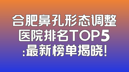 合肥鼻孔形态调整医院排名TOP5：最新榜单揭晓！