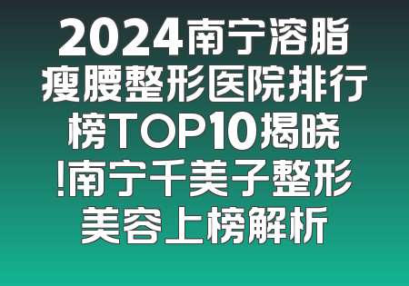 2024南宁溶脂瘦腰整形医院排行榜TOP10揭晓！南宁千美子整形美容上榜解析