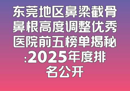 东莞地区鼻梁截骨鼻根高度调整优秀医院前五榜单揭秘：2025年度排名公开