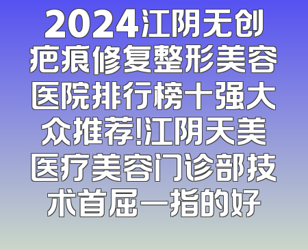 2024江阴无创疤痕修复整形美容医院排行榜十强大众推荐！江阴天美医疗美容门诊部技术首屈一指的好