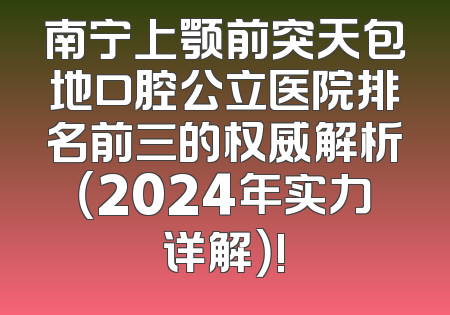 南宁上颚前突天包地口腔公立医院排名前三的权威解析（2024年实力详解）!