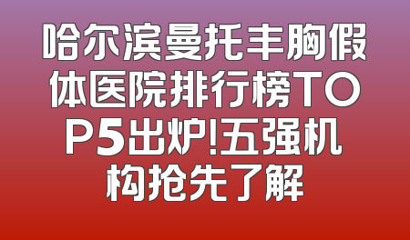 哈尔滨曼托丰胸假体医院排行榜TOP5出炉！五强机构抢先了解