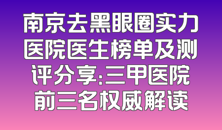 南京去黑眼圈实力医院医生榜单及测评分享：三甲医院前三名权威解读