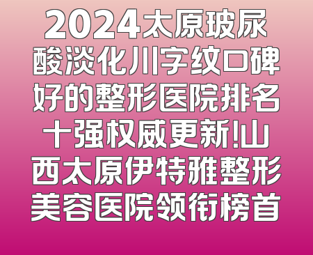 2024太原玻尿酸淡化川字纹口碑好的整形医院排名十强权威更新！山西太原伊特雅整形美容医院领衔榜首