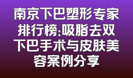 南京下巴塑形专家排行榜：吸脂去双下巴手术与皮肤美容案例分享