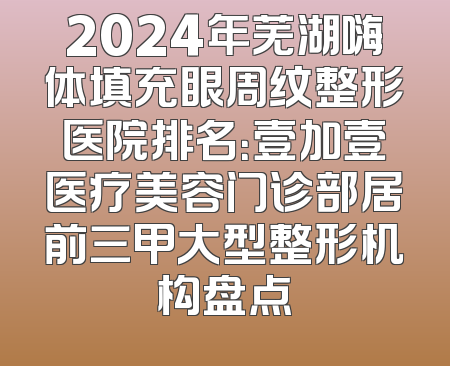 2024年芜湖嗨体填充眼周纹整形医院排名：壹加壹医疗美容门诊部居前三甲大型整形机构盘点