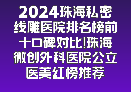 2024珠海私密线雕医院排名榜前十口碑对比！珠海微创外科医院公立医美红榜推荐