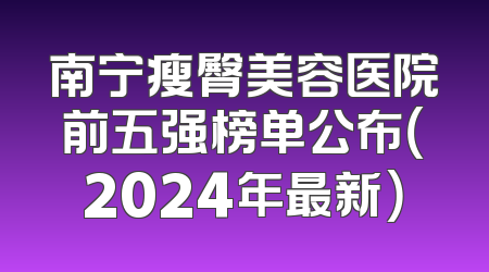 南宁瘦臀美容医院前五强榜单公布（2024年最新）