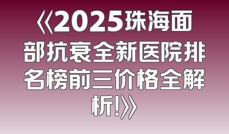 《2025珠海面部抗衰全新医院排名榜前三价格全解析！》