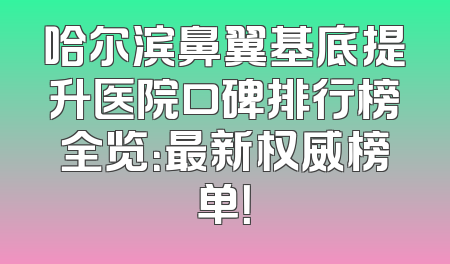 哈尔滨鼻翼基底提升医院口碑排行榜全览：最新权威榜单！