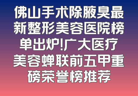 佛山手术除腋臭最新整形美容医院榜单出炉！广大医疗美容蝉联前五甲重磅荣誉榜推荐